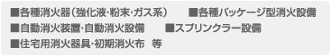 各種消火器（強化液・粉末・ガス系）、各種パッケージ型消火設備、自動消火装置・自動消火設備、スプリンクラー設備、住宅用消火器具・初期消火布  等